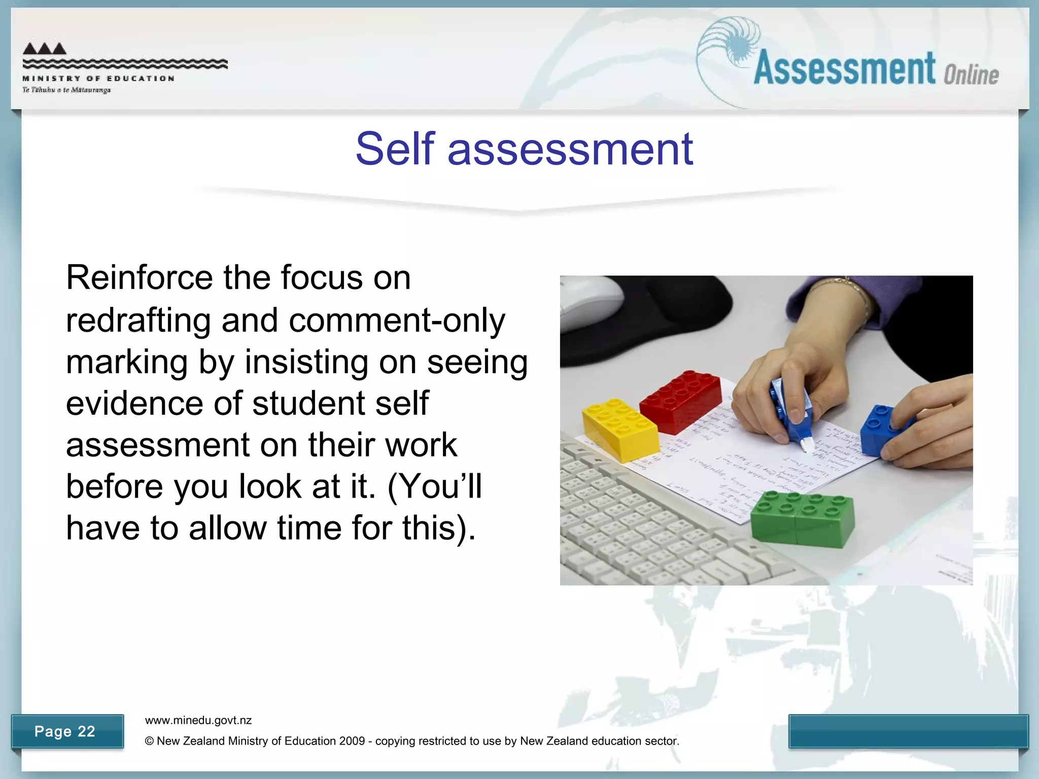 www.minedu.govt.nz
© New Zealand Ministry of Education 2009 - copying restricted to use by New Zealand education sector.
Page 22
Self assessment
Reinforce the focus on
redrafting and comment-only
marking by insisting on seeing
evidence of student self
assessment on their work
before you look at it. (You’ll
have to allow time for this).
 
