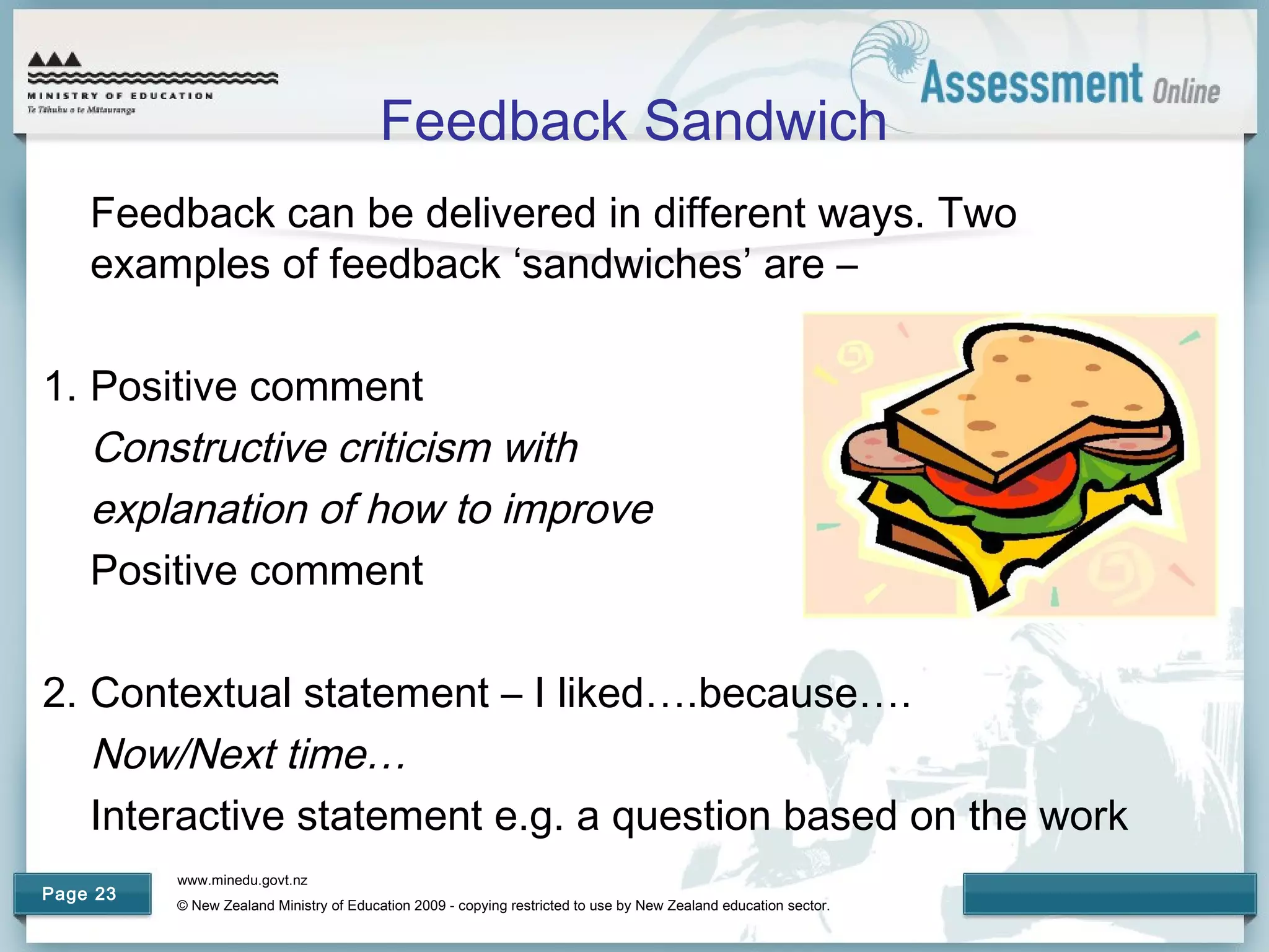 www.minedu.govt.nz
© New Zealand Ministry of Education 2009 - copying restricted to use by New Zealand education sector.
Page 23
Feedback Sandwich
Feedback can be delivered in different ways. Two
examples of feedback ‘sandwiches’ are –
1. Positive comment
Constructive criticism with
explanation of how to improve
Positive comment
2. Contextual statement – I liked….because….
Now/Next time…
Interactive statement e.g. a question based on the work
 