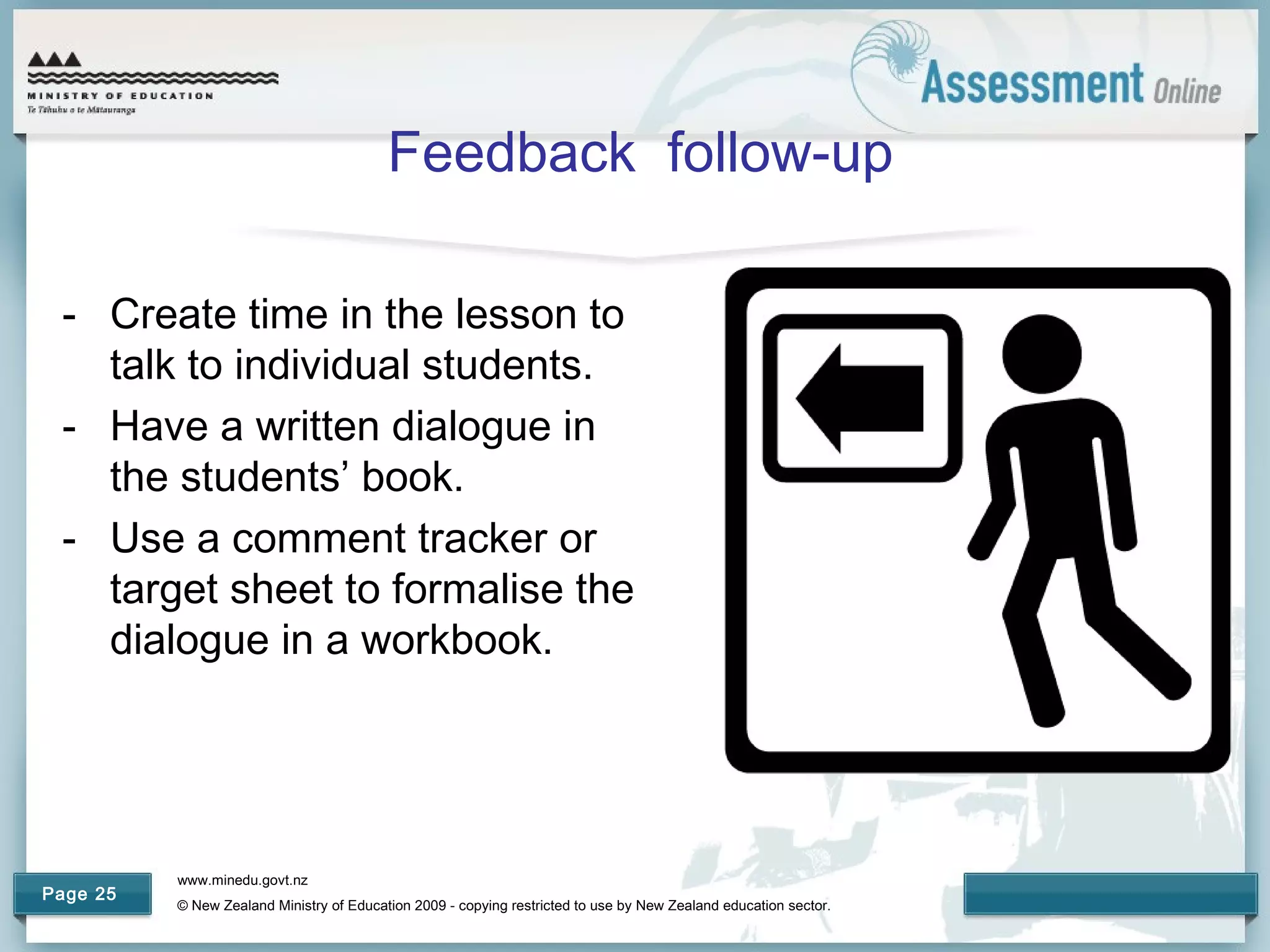 www.minedu.govt.nz
© New Zealand Ministry of Education 2009 - copying restricted to use by New Zealand education sector.
Page 25
Feedback follow-up
- Create time in the lesson to
talk to individual students.
- Have a written dialogue in
the students’ book.
- Use a comment tracker or
target sheet to formalise the
dialogue in a workbook.
 