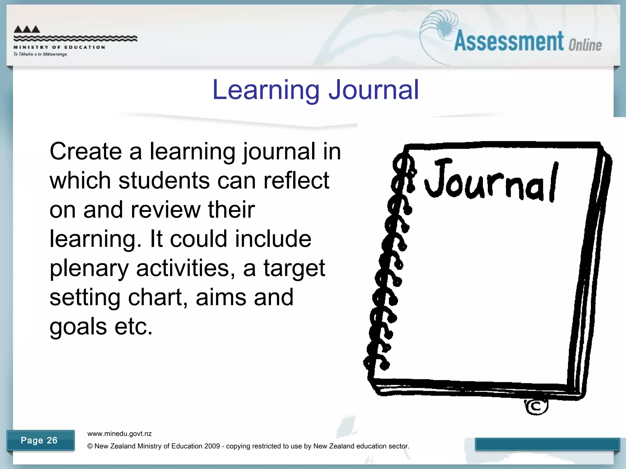 www.minedu.govt.nz
© New Zealand Ministry of Education 2009 - copying restricted to use by New Zealand education sector.
Page 26
Learning Journal
Create a learning journal in
which students can reflect
on and review their
learning. It could include
plenary activities, a target
setting chart, aims and
goals etc.
 