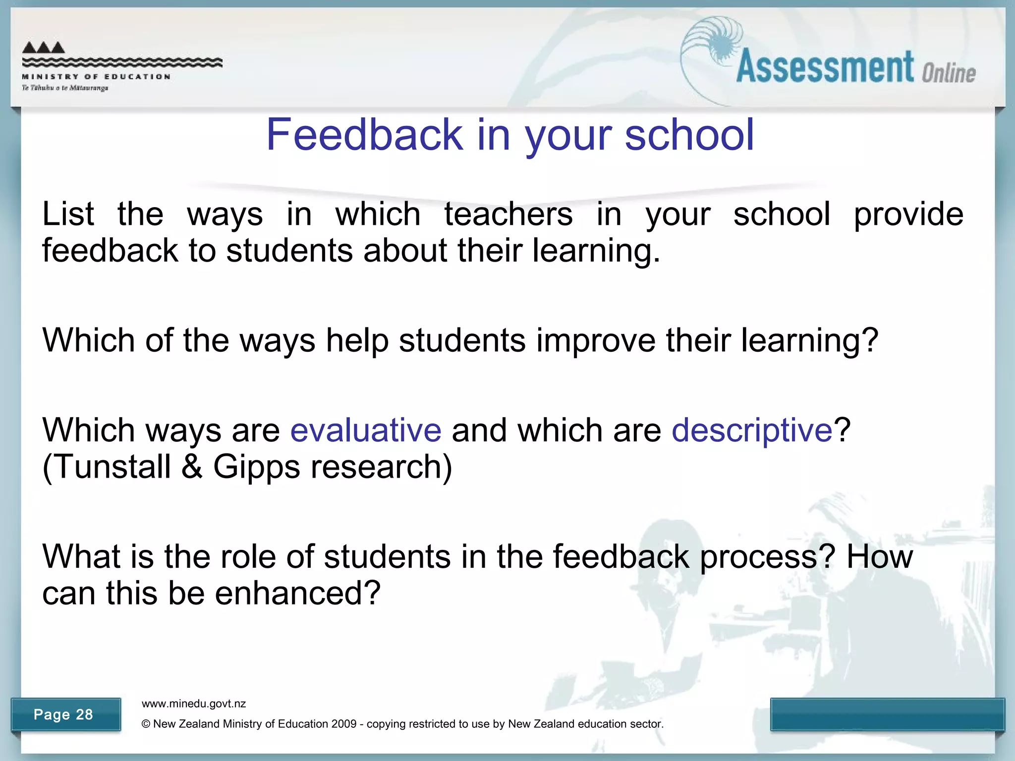 www.minedu.govt.nz
© New Zealand Ministry of Education 2009 - copying restricted to use by New Zealand education sector.
Page 28
Feedback in your school
List the ways in which teachers in your school provide
feedback to students about their learning.
Which of the ways help students improve their learning?
Which ways are evaluative and which are descriptive?
(Tunstall & Gipps research)
What is the role of students in the feedback process? How
can this be enhanced?
 