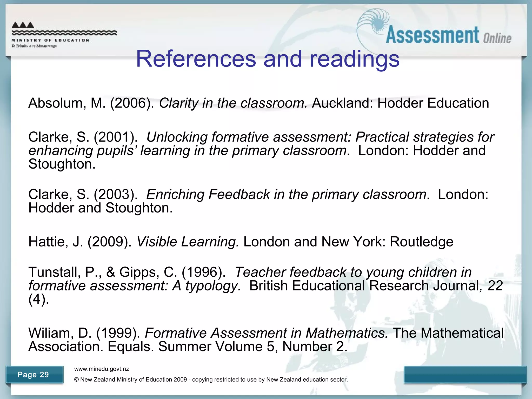 www.minedu.govt.nz
© New Zealand Ministry of Education 2009 - copying restricted to use by New Zealand education sector.
Page 29
References and readings
Absolum, M. (2006). Clarity in the classroom. Auckland: Hodder Education
Clarke, S. (2001). Unlocking formative assessment: Practical strategies for
enhancing pupils’ learning in the primary classroom. London: Hodder and
Stoughton.
Clarke, S. (2003). Enriching Feedback in the primary classroom. London:
Hodder and Stoughton.
Hattie, J. (2009). Visible Learning. London and New York: Routledge
Tunstall, P., & Gipps, C. (1996). Teacher feedback to young children in
formative assessment: A typology. British Educational Research Journal, 22
(4).
Wiliam, D. (1999). Formative Assessment in Mathematics. The Mathematical
Association. Equals. Summer Volume 5, Number 2.
 