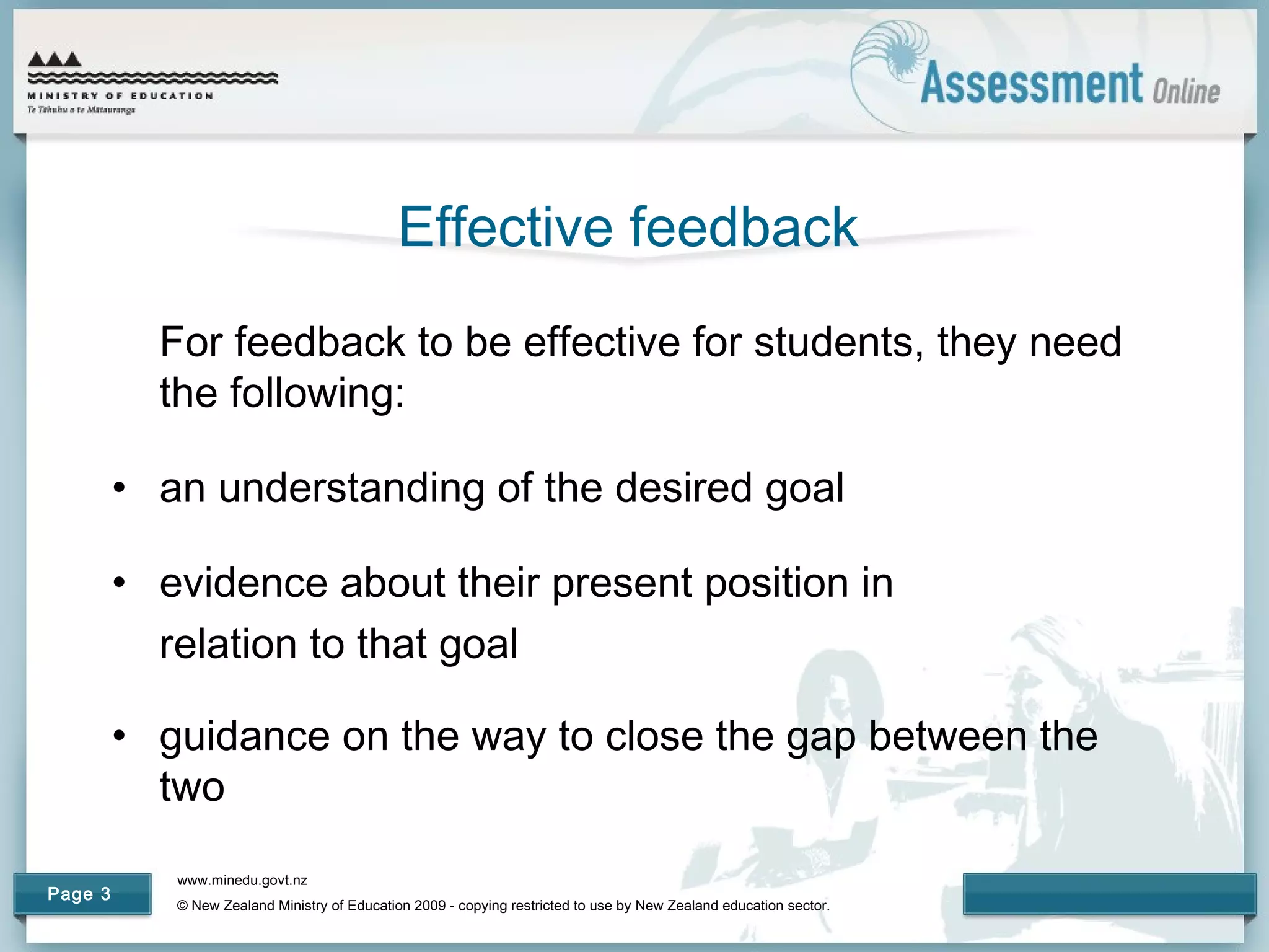 www.minedu.govt.nz
© New Zealand Ministry of Education 2009 - copying restricted to use by New Zealand education sector.
Page 3
Effective feedback
For feedback to be effective for students, they need
the following:
• an understanding of the desired goal
• evidence about their present position in
relation to that goal
• guidance on the way to close the gap between the
two
 