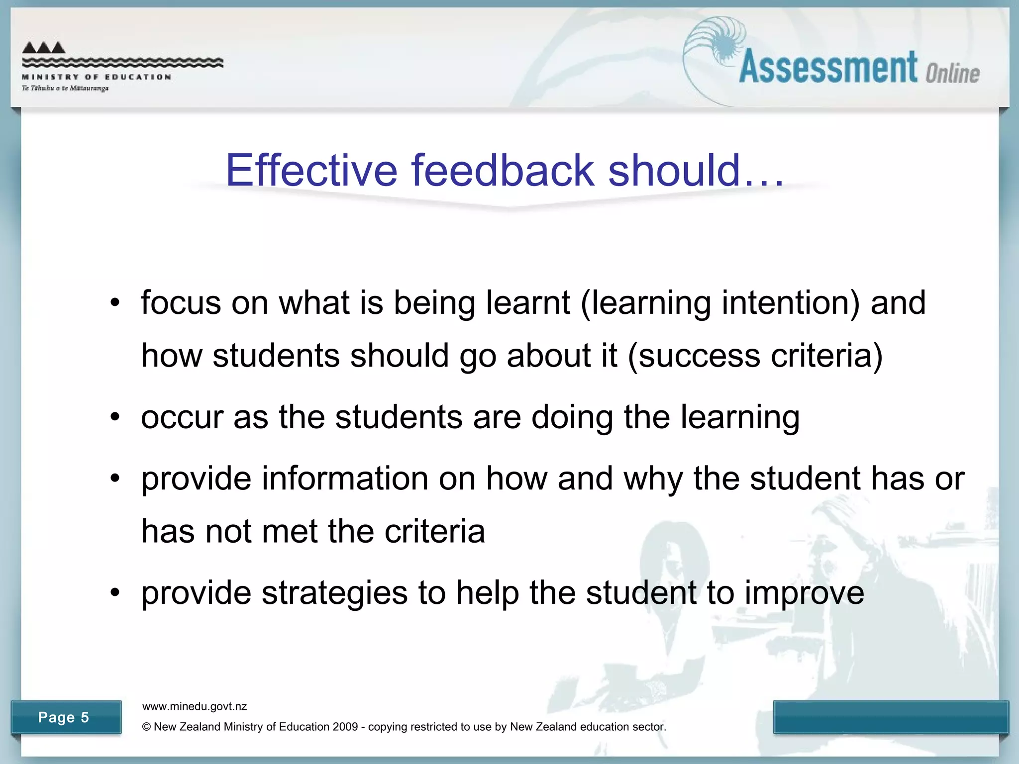 www.minedu.govt.nz
© New Zealand Ministry of Education 2009 - copying restricted to use by New Zealand education sector.
Page 5
Effective feedback should…
• focus on what is being learnt (learning intention) and
how students should go about it (success criteria)
• occur as the students are doing the learning
• provide information on how and why the student has or
has not met the criteria
• provide strategies to help the student to improve
 