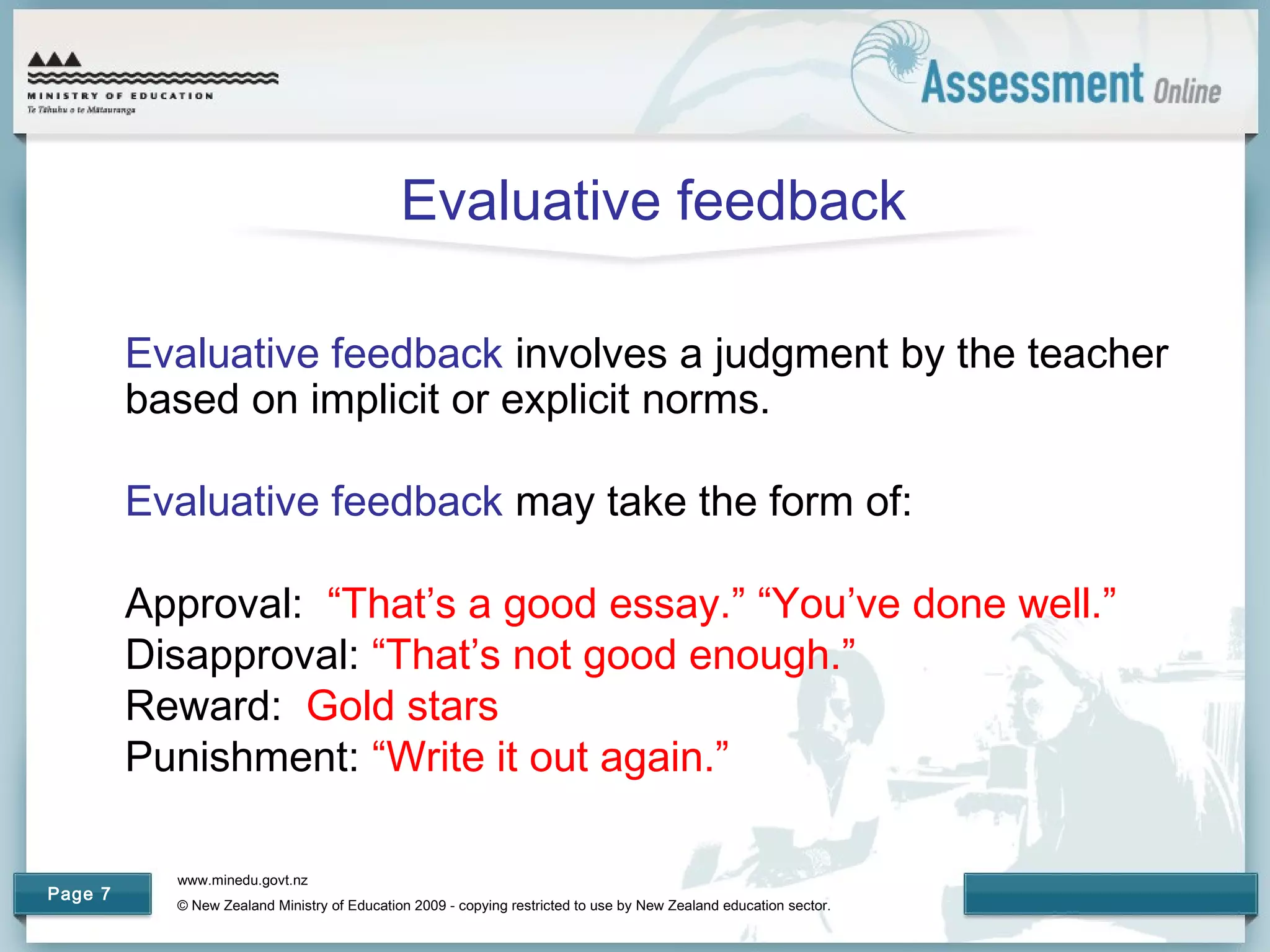 www.minedu.govt.nz
© New Zealand Ministry of Education 2009 - copying restricted to use by New Zealand education sector.
Page 7
Evaluative feedback
Evaluative feedback involves a judgment by the teacher
based on implicit or explicit norms.
Evaluative feedback may take the form of:
Approval: “That’s a good essay.” “You’ve done well.”
Disapproval: “That’s not good enough.”
Reward: Gold stars
Punishment: “Write it out again.”
 