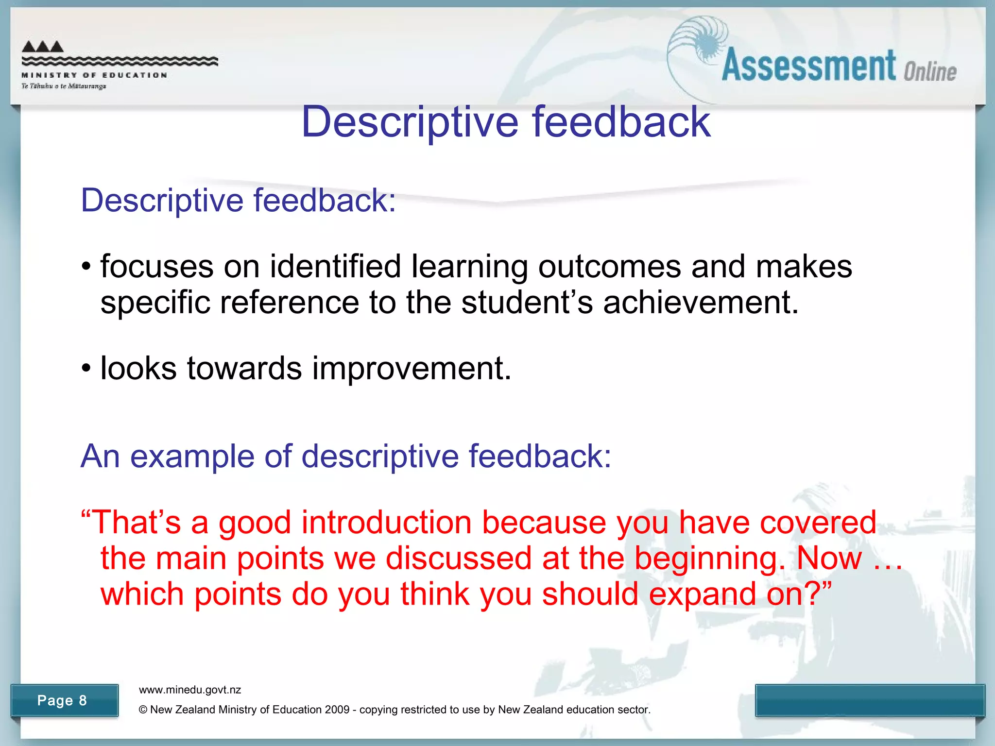 www.minedu.govt.nz
© New Zealand Ministry of Education 2009 - copying restricted to use by New Zealand education sector.
Page 8
Descriptive feedback
Descriptive feedback:
• focuses on identified learning outcomes and makes
specific reference to the student’s achievement.
• looks towards improvement.
An example of descriptive feedback:
“That’s a good introduction because you have covered
the main points we discussed at the beginning. Now …
which points do you think you should expand on?”
 