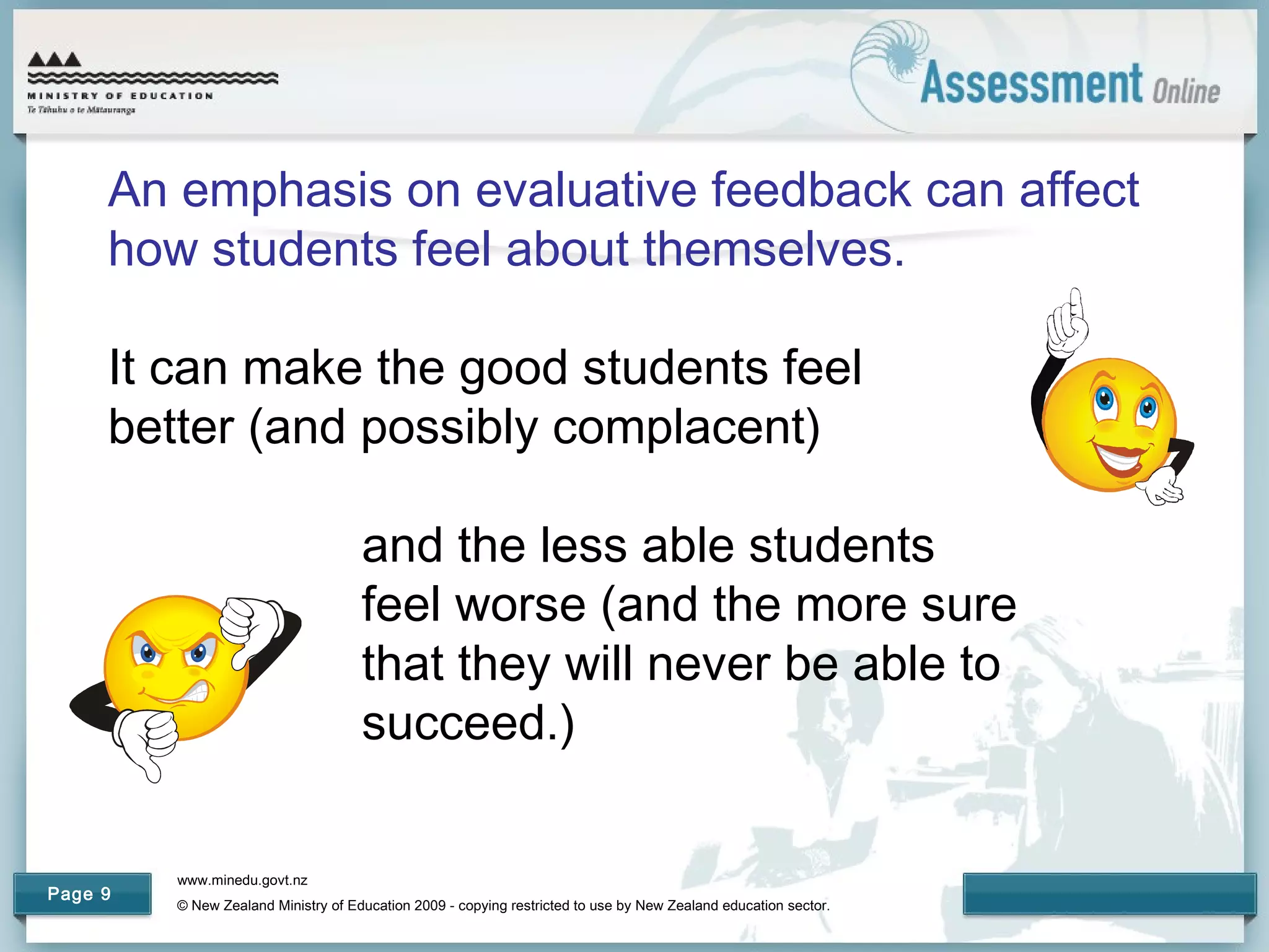 www.minedu.govt.nz
© New Zealand Ministry of Education 2009 - copying restricted to use by New Zealand education sector.
Page 9
An emphasis on evaluative feedback can affect
how students feel about themselves.
It can make the good students feel
better (and possibly complacent)
and the less able students
feel worse (and the more sure
that they will never be able to
succeed.)
 