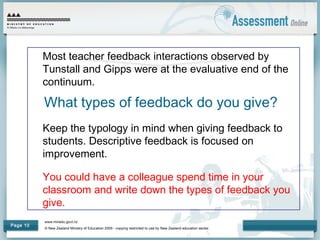 www.minedu.govt.nz
© New Zealand Ministry of Education 2009 - copying restricted to use by New Zealand education sector.
Page 10
What types of feedback do you give?
Most teacher feedback interactions observed by
Tunstall and Gipps were at the evaluative end of the
continuum.
Keep the typology in mind when giving feedback to
students. Descriptive feedback is focused on
improvement.
You could have a colleague spend time in your
classroom and write down the types of feedback you
give.
 