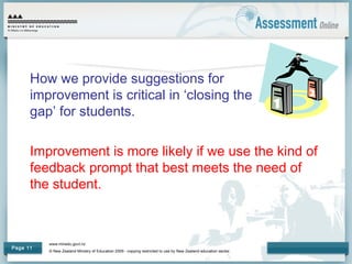 www.minedu.govt.nz
© New Zealand Ministry of Education 2009 - copying restricted to use by New Zealand education sector.
Page 11
How we provide suggestions for
improvement is critical in ‘closing the
gap’ for students.
Improvement is more likely if we use the kind of
feedback prompt that best meets the need of
the student.
 