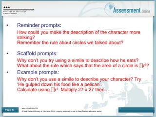 www.minedu.govt.nz
© New Zealand Ministry of Education 2009 - copying restricted to use by New Zealand education sector.
Page 13
• Reminder prompts:
How could you make the description of the character more
striking?
Remember the rule about circles we talked about?
• Scaffold prompts:
Why don’t you try using a simile to describe how he eats?
What about the rule which says that the area of a circle is ∏r²?
• Example prompts:
Why don’t you use a simile to describe your character? Try
‘He gulped down his food like a pelican’.
Calculate using ∏r². Multiply 27 x 27 then …
 