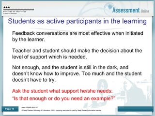 www.minedu.govt.nz
© New Zealand Ministry of Education 2009 - copying restricted to use by New Zealand education sector.
Page 14
Students as active participants in the learning
Feedback conversations are most effective when initiated
by the learner.
Teacher and student should make the decision about the
level of support which is needed.
Not enough, and the student is still in the dark, and
doesn’t know how to improve. Too much and the student
doesn’t have to try.
Ask the student what support he/she needs:
“Is that enough or do you need an example?”
 
