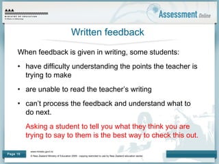 www.minedu.govt.nz
© New Zealand Ministry of Education 2009 - copying restricted to use by New Zealand education sector.
Page 16
Written feedback
When feedback is given in writing, some students:
• have difficulty understanding the points the teacher is
trying to make
• are unable to read the teacher’s writing
• can’t process the feedback and understand what to
do next.
Asking a student to tell you what they think you are
trying to say to them is the best way to check this out.
 