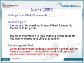 www.minedu.govt.nz
© New Zealand Ministry of Education 2009 - copying restricted to use by New Zealand education sector.
Page 18
Clarke (2001)
Findings from Clarke's research:
Teachers give:
• too many criteria making it very difficult for specific
feedback to be given
• too much information in their marking which students
find overwhelming and difficult to take in.
Clarke suggests that:
when giving written feedback, teachers highlight two or
three successes in the student’s work and one area
where some improvement is necessary.
 