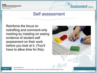www.minedu.govt.nz
© New Zealand Ministry of Education 2009 - copying restricted to use by New Zealand education sector.
Page 22
Self assessment
Reinforce the focus on
redrafting and comment-only
marking by insisting on seeing
evidence of student self
assessment on their work
before you look at it. (You’ll
have to allow time for this).
 