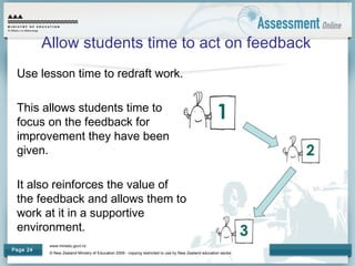 www.minedu.govt.nz
© New Zealand Ministry of Education 2009 - copying restricted to use by New Zealand education sector.
Page 24
Allow students time to act on feedback
Use lesson time to redraft work.
This allows students time to
focus on the feedback for
improvement they have been
given.
It also reinforces the value of
the feedback and allows them to
work at it in a supportive
environment.
 