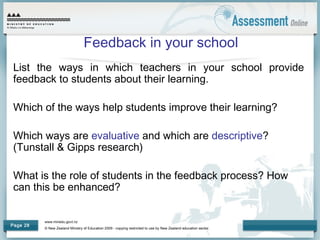 www.minedu.govt.nz
© New Zealand Ministry of Education 2009 - copying restricted to use by New Zealand education sector.
Page 28
Feedback in your school
List the ways in which teachers in your school provide
feedback to students about their learning.
Which of the ways help students improve their learning?
Which ways are evaluative and which are descriptive?
(Tunstall & Gipps research)
What is the role of students in the feedback process? How
can this be enhanced?
 