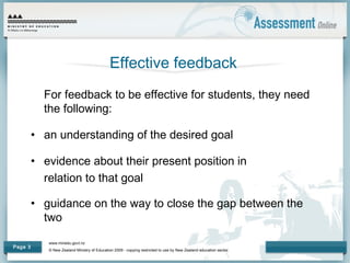 www.minedu.govt.nz
© New Zealand Ministry of Education 2009 - copying restricted to use by New Zealand education sector.
Page 3
Effective feedback
For feedback to be effective for students, they need
the following:
• an understanding of the desired goal
• evidence about their present position in
relation to that goal
• guidance on the way to close the gap between the
two
 