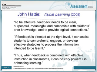 www.minedu.govt.nz
© New Zealand Ministry of Education 2009 - copying restricted to use by New Zealand education sector.
Page 4
John Hattie: Visible Learning (2009)
“To be effective, feedback needs to be clear,
purposeful, meaningful and compatible with students’
prior knowledge, and to provide logical connections.”
“If feedback is directed at the right level, it can assist
students to comprehend, engage, or develop
effective strategies to process the information
intended to be learnt.”
“Thus, when feedback is combined with effective
instruction in classrooms, it can be very powerful in
enhancing learning.”
 