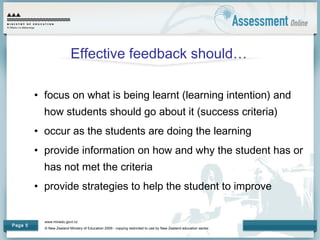 www.minedu.govt.nz
© New Zealand Ministry of Education 2009 - copying restricted to use by New Zealand education sector.
Page 5
Effective feedback should…
• focus on what is being learnt (learning intention) and
how students should go about it (success criteria)
• occur as the students are doing the learning
• provide information on how and why the student has or
has not met the criteria
• provide strategies to help the student to improve
 