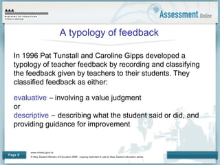 www.minedu.govt.nz
© New Zealand Ministry of Education 2009 - copying restricted to use by New Zealand education sector.
Page 6
A typology of feedback
In 1996 Pat Tunstall and Caroline Gipps developed a
typology of teacher feedback by recording and classifying
the feedback given by teachers to their students. They
classified feedback as either:
evaluative – involving a value judgment
or
descriptive – describing what the student said or did, and
providing guidance for improvement
 