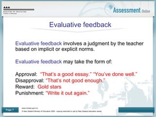 www.minedu.govt.nz
© New Zealand Ministry of Education 2009 - copying restricted to use by New Zealand education sector.
Page 7
Evaluative feedback
Evaluative feedback involves a judgment by the teacher
based on implicit or explicit norms.
Evaluative feedback may take the form of:
Approval: “That’s a good essay.” “You’ve done well.”
Disapproval: “That’s not good enough.”
Reward: Gold stars
Punishment: “Write it out again.”
 