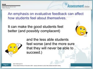 www.minedu.govt.nz
© New Zealand Ministry of Education 2009 - copying restricted to use by New Zealand education sector.
Page 9
An emphasis on evaluative feedback can affect
how students feel about themselves.
It can make the good students feel
better (and possibly complacent)
and the less able students
feel worse (and the more sure
that they will never be able to
succeed.)
 