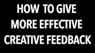 HOW TO GIVE 
MORE EFFECTIVE 
CREATIVE FEEDBACK 
 
