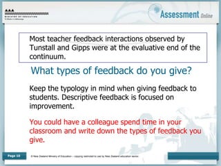© New Zealand Ministry of Education – copying restricted to use by New Zealand education sector.
Page 10
What types of feedback do you give?
Most teacher feedback interactions observed by
Tunstall and Gipps were at the evaluative end of the
continuum.
Keep the typology in mind when giving feedback to
students. Descriptive feedback is focused on
improvement.
You could have a colleague spend time in your
classroom and write down the types of feedback you
give.
 