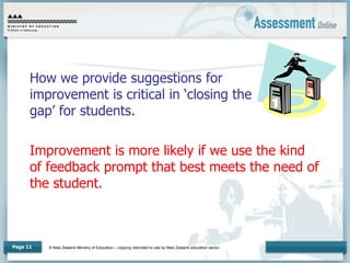 © New Zealand Ministry of Education – copying restricted to use by New Zealand education sector.
Page 11
How we provide suggestions for
improvement is critical in ‘closing the
gap’ for students.
Improvement is more likely if we use the kind
of feedback prompt that best meets the need of
the student.
 