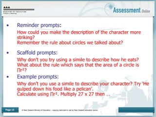 © New Zealand Ministry of Education – copying restricted to use by New Zealand education sector.
Page 13
• Reminder prompts:
How could you make the description of the character more
striking?
Remember the rule about circles we talked about?
• Scaffold prompts:
Why don’t you try using a simile to describe how he eats?
What about the rule which says that the area of a circle is
∏r²?
• Example prompts:
Why don’t you use a simile to describe your character? Try ‘He
gulped down his food like a pelican’.
Calculate using ∏r². Multiply 27 x 27 then …
 