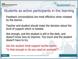 © New Zealand Ministry of Education – copying restricted to use by New Zealand education sector.
Page 14
Students as active participants in the learning
Feedback conversations are most effective when initiated
by the learner.
Teacher and student should make the decision about the
level of support which is needed.
Not enough, and the student is still in the dark, and
doesn’t know how to improve. Too much and the student
doesn’t have to try.
Ask the student what support he/she needs:
“Is that enough or do you need an example?”
 
