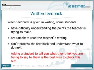 © New Zealand Ministry of Education – copying restricted to use by New Zealand education sector.
Page 16
Written feedback
When feedback is given in writing, some students:
• have difficulty understanding the points the teacher is
trying to make
• are unable to read the teacher’s writing
• can’t process the feedback and understand what to
do next.
Asking a student to tell you what they think you are
trying to say to them is the best way to check this
out.
 