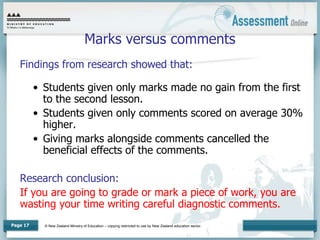 © New Zealand Ministry of Education – copying restricted to use by New Zealand education sector.
Page 17
Marks versus comments
Findings from research showed that:
• Students given only marks made no gain from the first
to the second lesson.
• Students given only comments scored on average 30%
higher.
• Giving marks alongside comments cancelled the
beneficial effects of the comments.
Research conclusion:
If you are going to grade or mark a piece of work, you are
wasting your time writing careful diagnostic comments.
 