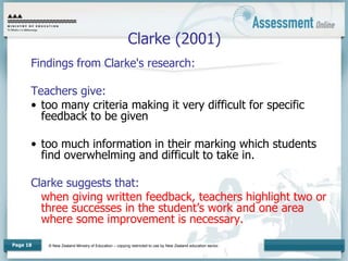© New Zealand Ministry of Education – copying restricted to use by New Zealand education sector.
Page 18
Clarke (2001)
Findings from Clarke's research:
Teachers give:
• too many criteria making it very difficult for specific
feedback to be given
• too much information in their marking which students
find overwhelming and difficult to take in.
Clarke suggests that:
when giving written feedback, teachers highlight two or
three successes in the student’s work and one area
where some improvement is necessary.
 