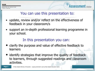 © New Zealand Ministry of Education – copying restricted to use by New Zealand education sector.
Page 2
You can use this presentation to:
• update, review and/or reflect on the effectiveness of
feedback in your classroom/s
• support an in-depth professional learning programme in
your school.
In this presentation you can:
• clarify the purpose and value of effective feedback to
learners
• identify strategies that improve the quality of feedback
to learners, through suggested readings and classroom
activities.
 