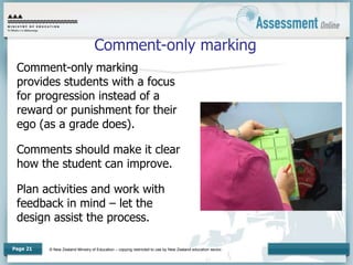 © New Zealand Ministry of Education – copying restricted to use by New Zealand education sector.
Page 21
Comment-only marking
Comment-only marking
provides students with a focus
for progression instead of a
reward or punishment for their
ego (as a grade does).
Comments should make it clear
how the student can improve.
Plan activities and work with
feedback in mind – let the
design assist the process.
 