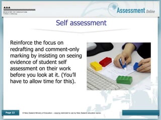 © New Zealand Ministry of Education – copying restricted to use by New Zealand education sector.
Page 22
Self assessment
Reinforce the focus on
redrafting and comment-only
marking by insisting on seeing
evidence of student self
assessment on their work
before you look at it. (You’ll
have to allow time for this).
 