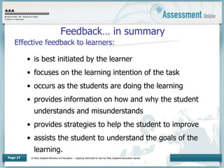© New Zealand Ministry of Education – copying restricted to use by New Zealand education sector.
Page 27
Feedback… in summary
Effective feedback to learners:
• is best initiated by the learner
• focuses on the learning intention of the task
• occurs as the students are doing the learning
• provides information on how and why the student
understands and misunderstands
• provides strategies to help the student to improve
• assists the student to understand the goals of the
learning.
 