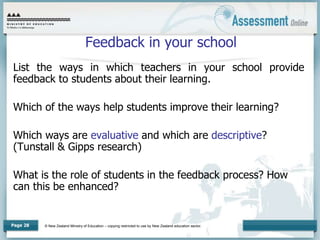 © New Zealand Ministry of Education – copying restricted to use by New Zealand education sector.
Page 28
Feedback in your school
List the ways in which teachers in your school provide
feedback to students about their learning.
Which of the ways help students improve their learning?
Which ways are evaluative and which are descriptive?
(Tunstall & Gipps research)
What is the role of students in the feedback process? How
can this be enhanced?
 