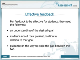 © New Zealand Ministry of Education – copying restricted to use by New Zealand education sector.
Page 3
Effective feedback
For feedback to be effective for students, they need
the following:
• an understanding of the desired goal
• evidence about their present position in
relation to that goal
• guidance on the way to close the gap between the
two
 