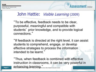 © New Zealand Ministry of Education – copying restricted to use by New Zealand education sector.
Page 4
John Hattie: Visible Learning (2009)
“To be effective, feedback needs to be clear,
purposeful, meaningful and compatible with
students’ prior knowledge, and to provide logical
connections.”
“If feedback is directed at the right level, it can assist
students to comprehend, engage, or develop
effective strategies to process the information
intended to be learnt.”
“Thus, when feedback is combined with effective
instruction in classrooms, it can be very powerful in
enhancing learning.”
 