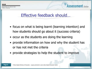 © New Zealand Ministry of Education – copying restricted to use by New Zealand education sector.
Page 5
Effective feedback should…
• focus on what is being learnt (learning intention) and
how students should go about it (success criteria)
• occur as the students are doing the learning
• provide information on how and why the student has
or has not met the criteria
• provide strategies to help the student to improve
 