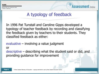 © New Zealand Ministry of Education – copying restricted to use by New Zealand education sector.
Page 6
A typology of feedback
In 1996 Pat Tunstall and Caroline Gipps developed a
typology of teacher feedback by recording and classifying
the feedback given by teachers to their students. They
classified feedback as either:
evaluative – involving a value judgment
or
descriptive – describing what the student said or did, and
providing guidance for improvement
 