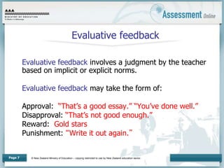 © New Zealand Ministry of Education – copying restricted to use by New Zealand education sector.
Page 7
Evaluative feedback
Evaluative feedback involves a judgment by the teacher
based on implicit or explicit norms.
Evaluative feedback may take the form of:
Approval: “That’s a good essay.” “You’ve done well.”
Disapproval: “That’s not good enough.”
Reward: Gold stars
Punishment: “Write it out again.”
 