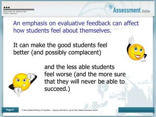 © New Zealand Ministry of Education – copying restricted to use by New Zealand education sector.
Page 9
An emphasis on evaluative feedback can affect
how students feel about themselves.
It can make the good students feel
better (and possibly complacent)
and the less able students
feel worse (and the more sure
that they will never be able to
succeed.)
 