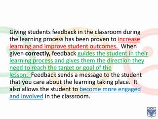 Giving students feedback in the classroom during
the learning process has been proven to increase
learning and improve student outcomes. When
given correctly, feedback guides the student in their
learning process and gives them the direction they
need to reach the target or goal of the
lesson. Feedback sends a message to the student
that you care about the learning taking place. It
also allows the student to become more engaged
and involved in the classroom.
 