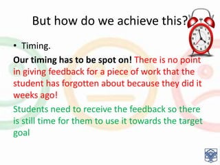 But how do we achieve this?
• Timing.
Our timing has to be spot on! There is no point
in giving feedback for a piece of work that the
student has forgotten about because they did it
weeks ago!
Students need to receive the feedback so there
is still time for them to use it towards the target
goal
 