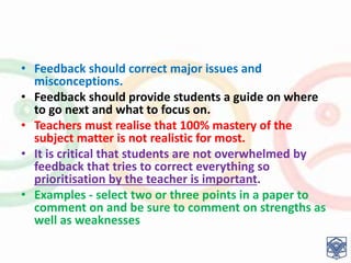 • Feedback should correct major issues and
misconceptions.
• Feedback should provide students a guide on where
to go next and what to focus on.
• Teachers must realise that 100% mastery of the
subject matter is not realistic for most.
• It is critical that students are not overwhelmed by
feedback that tries to correct everything so
prioritisation by the teacher is important.
• Examples - select two or three points in a paper to
comment on and be sure to comment on strengths as
well as weaknesses
 