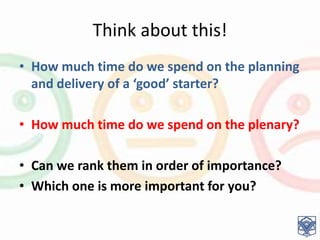 Think about this!
• How much time do we spend on the planning
and delivery of a ‘good’ starter?
• How much time do we spend on the plenary?
• Can we rank them in order of importance?
• Which one is more important for you?
 