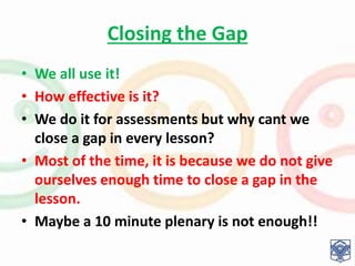 Closing the Gap
• We all use it!
• How effective is it?
• We do it for assessments but why cant we
close a gap in every lesson?
• Most of the time, it is because we do not give
ourselves enough time to close a gap in the
lesson.
• Maybe a 10 minute plenary is not enough!!
 